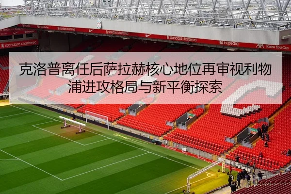 克洛普离任后萨拉赫核心地位再审视利物浦进攻格局与新平衡探索