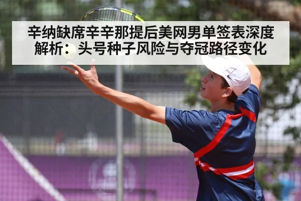 辛纳缺席辛辛那提后美网男单签表深度解析：头号种子风险与夺冠路径变化