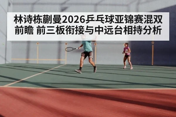 林诗栋蒯曼2026乒乓球亚锦赛混双前瞻 前三板衔接与中远台相持分析