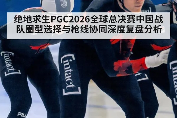 绝地求生PGC2026全球总决赛中国战队圈型选择与枪线协同深度复盘分析