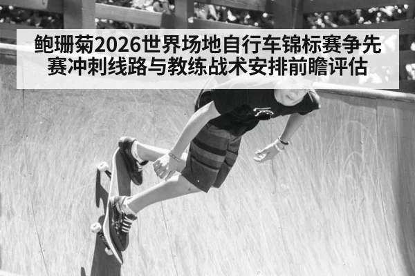 鲍珊菊2026世界场地自行车锦标赛争先赛冲刺线路与教练战术安排前瞻评估